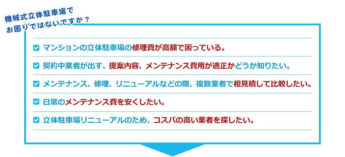 機械式立体駐車場でお困りではないですか？ ・マンションの立体駐車場の修理費が高額で困っている。・契約中業者が出す、提案内容、メンテナンス費用が適正かどうか知りたい。・メンテナンス、修理、リニューアルなどの際、複数業者で相見積して比較したい。・日常のメンテナンス費を安くしたい。・立体駐車場リニューアルのため、コスパの高い業者を探したい。